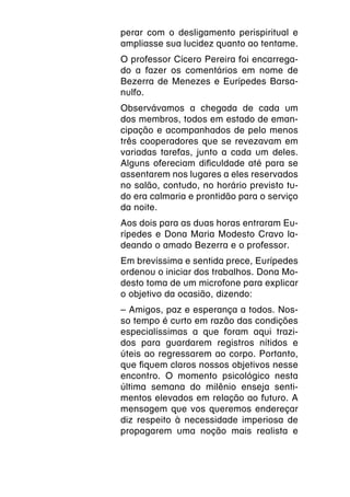 perar com o desligamento perispiritual e
ampliasse sua lucidez quanto ao tentame.
O professor Cícero Pereira foi encarrega-
do a fazer os comentários em nome de
Bezerra de Menezes e Eurípedes Barsa-
nulfo.
Observávamos a chegada de cada um
dos membros, todos em estado de eman-
cipação e acompanhados de pelo menos
três cooperadores que se revezavam em
variadas tarefas, junto a cada um deles.
Alguns ofereciam dificuldade até para se
assentarem nos lugares a eles reservados
no salão, contudo, no horário previsto tu-
do era calmaria e prontidão para o serviço
da noite.
Aos dois para as duas horas entraram Eu-
rípedes e Dona Maria Modesto Cravo la-
deando o amado Bezerra e o professor.
Em brevíssima e sentida prece, Eurípedes
ordenou o iniciar dos trabalhos. Dona Mo-
desto toma de um microfone para explicar
o objetivo da ocasião, dizendo:
– Amigos, paz e esperança a todos. Nos-
so tempo é curto em razão das condições
especialíssimas a que foram aqui trazi-
dos para guardarem registros nítidos e
úteis ao regressarem ao corpo. Portanto,
que fiquem claros nossos objetivos nesse
encontro. O momento psicológico nesta
última semana do milênio enseja senti-
mentos elevados em relação ao futuro. A
mensagem que vos queremos endereçar
diz respeito à necessidade imperiosa de
propagarem uma noção mais realista e
 