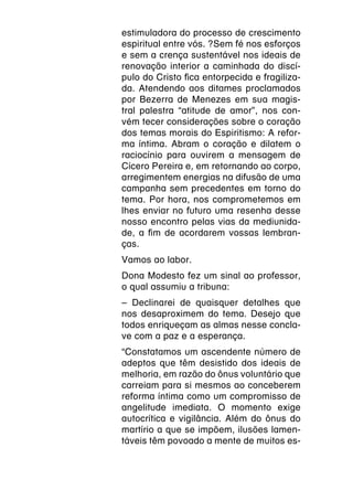 estimuladora do processo de crescimento
espiritual entre vós. ?Sem fé nos esforços
e sem a crença sustentável nos ideais de
renovação interior a caminhada do discí-
pulo do Cristo fica entorpecida e fragiliza-
da. Atendendo aos ditames proclamados
por Bezerra de Menezes em sua magis-
tral palestra “atitude de amor”, nos con-
vém tecer considerações sobre o coração
dos temas morais do Espiritismo: A refor-
ma íntima. Abram o coração e dilatem o
raciocínio para ouvirem a mensagem de
Cícero Pereira e, em retornando ao corpo,
arregimentem energias na difusão de uma
campanha sem precedentes em torno do
tema. Por hora, nos comprometemos em
lhes enviar no futuro uma resenha desse
nosso encontro pelas vias da mediunida-
de, a fim de acordarem vossas lembran-
ças.
Vamos ao labor.
Dona Modesto fez um sinal ao professor,
o qual assumiu a tribuna:
– Declinarei de quaisquer detalhes que
nos desaproximem do tema. Desejo que
todos enriqueçam as almas nesse concla-
ve com a paz e a esperança.
“Constatamos um ascendente número de
adeptos que têm desistido dos ideais de
melhoria, em razão do ônus voluntário que
carreiam para si mesmos ao conceberem
reforma íntima como um compromisso de
angelitude imediata. O momento exige
autocrítica e vigilância. Além do ônus do
martírio a que se impõem, ilusões lamen-
táveis têm povoado a mente de muitos es-
 