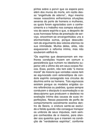 píritas sobre o porvir que os espera para
além dos muros da morte, em razão des-
sa “angelitude de adorno”,. Aqui mesmo
nesse nosocômio enfrentamos situações
severas da parte de homens e mulheres,
os quais foram agraciados com o conhe-
cimento e o trabalho nos campos educati-
vos da seara espírita e que, a despeito de
suas honrosas fichas de prestação de ser-
viço, encontram-se envergonhados uns e
atormentados outros, porque descuida-
ram do erguimento dos valores eternos na
sua intimidade. Muitos deles, aliás, não
esqueceram a reforma íntima, mas não
souberam edificá-la.
“Os espíritas que desencarnam em me-
lhores condições trazem em comum a
persistência que nutriam no idealismo su-
perior até o último dia em seus corpos físi-
cos. Essa, porém, não tem sido “a marca
moral” da maioria que variadas vezes tem
se equivocado com estereótipos de con-
duta espírita consagrada nos círculos da
doutrina entre os homens. Tais equívocos
existem porque os modelos erigidos co-
mo referências ou padrões, quase sempre
conduzem o discípulo à acomodação e ao
desculpismo que produzem o desleixo na
avaliação íntima das causas de suas im-
perfeições. Nessa passarela de perfis de
comportamento socialmente aceitos den-
tro da Seara, a criatura sente-se excluí-
da e falida quando não consegue transpor
os umbrais de seus impulsos, nem sem-
pre conhecidos de si mesma, para aten-
der aos quesitos que a inserem na condi-
ção de “verdadeiros espíritas”, conforme
 