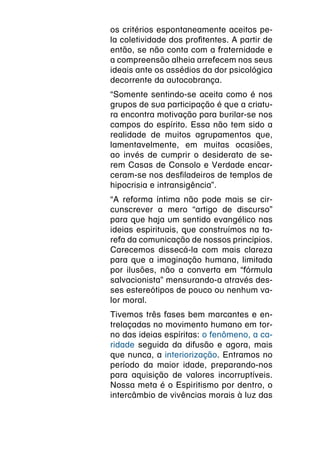 os critérios espontaneamente aceitos pe-
la coletividade dos profitentes. A partir de
então, se não conta com a fraternidade e
a compreensão alheia arrefecem nos seus
ideais ante os assédios da dor psicológica
decorrente da autocobrança.
“Somente sentindo-se aceita como é nos
grupos de sua participação é que a criatu-
ra encontra motivação para burilar-se nos
campos do espírito. Essa não tem sido a
realidade de muitos agrupamentos que,
lamentavelmente, em muitas ocasiões,
ao invés de cumprir o desiderato de se-
rem Casas de Consolo e Verdade encar-
ceram-se nos desfiladeiros de templos de
hipocrisia e intransigência”.
“A reforma íntima não pode mais se cir-
cunscrever a mero “artigo de discurso”
para que haja um sentido evangélico nas
ideias espirituais, que construímos na ta-
refa da comunicação de nossos princípios.
Carecemos dissecá-la com mais clareza
para que a imaginação humana, limitada
por ilusões, não a converta em “fórmula
salvacionista” mensurando-a através des-
ses estereótipos de pouco ou nenhum va-
lor moral.
Tivemos três fases bem marcantes e en-
trelaçadas no movimento humano em tor-
no das ideias espíritas: o fenômeno, a ca-
ridade seguida da difusão e agora, mais
que nunca, a interiorização. Entramos no
período da maior idade, preparando-nos
para aquisição de valores incorruptíveis.
Nossa meta é o Espiritismo por dentro, o
intercâmbio de vivências morais à luz das
 