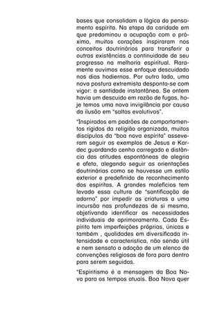 bases que consolidam a lógica do pensa-
mento espírita. Na etapa da caridade em
que predominou a ocupação com o pró-
ximo, muitos corações inspiraram nos
conceitos doutrinários para transferir a
outras existências a continuidade de seu
progresso na melhoria espiritual. Rara-
mente ouvimos esse enfoque descuidado
nos dias hodiernos. Por outro lado, uma
nova postura extremista desponta-se com
vigor: a santidade instantânea. Se ontem
havia um descuido em razão de fugas, ho-
je temos uma nova invigilância por causa
da ilusão em “saltos evolutivos”.
“Inspirados em padrões de comportamen-
tos rígidos da religião organizada, muitos
discípulos da “boa nova espírita” asseve-
ram seguir os exemplos de Jesus e Kar-
dec guardando cenho carregado e distân-
cia das atitudes espontâneas de alegria
e afeto, alegando seguir as orientações
doutrinárias como se houvesse um estilo
exterior e predefinido de reconhecimento
dos espíritas. A grandes malefícios tem
levado essa cultura de “santificação de
adorno” por impedir as criaturas a uma
incursão nas profundezas de si mesmo,
objetivando identificar as necessidades
individuais de aprimoramento. Cada Es-
pírito tem imperfeições próprias, únicas e
também , qualidades em diversificada in-
tensidade e característica, não sendo útil
e nem sensato a adoção de um elenco de
convenções religiosas de fora para dentro
para serem seguidas.
“Espiritismo é a mensagem da Boa No-
va para os tempos atuais. Boa Nova quer
 