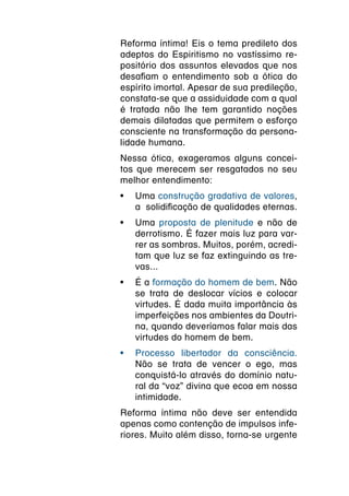Reforma íntima! Eis o tema predileto dos
adeptos do Espiritismo no vastíssimo re-
positório dos assuntos elevados que nos
desafiam o entendimento sob a ótica do
espírito imortal. Apesar de sua predileção,
constata-se que a assiduidade com a qual
é tratada não lhe tem garantido noções
demais dilatadas que permitem o esforço
consciente na transformação da persona-
lidade humana.
Nessa ótica, exageramos alguns concei-
tos que merecem ser resgatados no seu
melhor entendimento:
•	 Uma construção gradativa de valores,
   a  solidificação de qualidades eternas.
•	 Uma proposta de plenitude e não de
   derrotismo. É fazer mais luz para var-
   rer as sombras. Muitos, porém, acredi-
   tam que luz se faz extinguindo as tre-
   vas...
•	 É a formação do homem de bem. Não
   se trata de deslocar vícios e colocar
   virtudes. É dada muita importância às
   imperfeições nos ambientes da Doutri-
   na, quando deveríamos falar mais das
   virtudes do homem de bem.
•	 Processo libertador da consciência.
   Não se trata de vencer o ego, mas
   conquistá-lo através do domínio natu-
   ral da “voz” divina que ecoa em nossa
   intimidade.
Reforma íntima não deve ser entendida
apenas como contenção de impulsos infe-
riores. Muito além disso, torna-se urgente
 