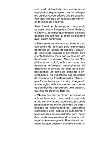 ciam certa dificuldade para manterem-se
aquietados, o que logo era contornado pe-
los atentos cooperadores que se espalha-
vam aos milhares em funções previamen-
te definidas ao encontro.
Pelo olhar do professor para a mesa onde
se assentavam Eurípedes, Dona Modesto
e Bezerra, sentimos que tangeria delicada
questão em sua fala. E como se buscava
aval, assim continuou:
– Motivemos os núcleos espíritas a uma
campanha de esforços pela implantação
da noção de “escola do espírito”, erguen-
do trincheiras seguras e generosas para
o entendimento mais consistente do ato
de educar a si mesmo. Mais do que “Es-
piritismo curricular”, nobre em seus fun-
damentos universais, necessitamos de
esperança e consolo na alma para esta-
belecermos um clima de otimismo e en-
tendimento, na superação dos percalços
do caminho de transformações íntimas a
que fomos todos convocados, integrando
nossa ação, definitivamente, com todos
os paradigmas descerrados pela proposta
cósmica da Doutrina Espírita.
– “Nessa “escola da alma” pensemos os
valores humanos como metas possíveis
e não como virtudes angelicais, das quais
permanecemos muito distantes da possi-
bilidade de experimentá-las. Encetemos
claramente uma cultura de autoestima e
fé nas nossas potencialidades, sem receio
dos tenebrosos assaltos da vaidade e do
orgulho. A mensagem da Boa Nova é para
todos os que desejem adotá-la como ro-
 