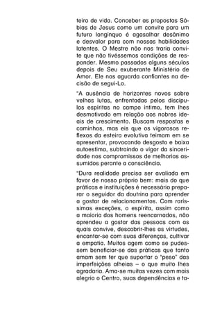 teiro de vida. Conceber as propostas Sá-
bias de Jesus como um convite para um
futuro longínquo é agasalhar desânimo
e desvalor para com nossas habilidades
latentes. O Mestre não nos traria convi-
te que não tivéssemos condições de res-
ponder. Mesmo passados alguns séculos
depois de Seu exuberante Ministério de
Amor. Ele nos aguarda confiantes na de-
cisão de segui-Lo.
“A ausência de horizontes novos sobre
velhas lutas, enfrentadas pelos discípu-
los espíritas no campo íntimo, tem lhes
desmotivado em relação aos nobres ide-
ais de crescimento. Buscam respostas e
caminhos, mas eis que os vigorosos re-
flexos da esteira evolutiva teimam em se
apresentar, provocando desgosto e baixa
autoestima, subtraindo o vigor da sinceri-
dade nos compromissos de melhorias as-
sumidos perante a consciência.
“Dura realidade precisa ser avaliada em
favor de nosso próprio bem: mais do que
práticas e instituições é necessário prepa-
rar o seguidor da doutrina para aprender
a gostar de relacionamentos. Com rarís-
simas exceções, o espírita, assim como
a maioria dos homens reencarnados, não
aprendeu a gostar das pessoas com as
quais convive, descobrir-lhes as virtudes,
encantar-se com suas diferenças, cultivar
a empatia. Muitos agem como se pudes-
sem beneficiar-se das práticas que tanto
amam sem ter que suportar o “peso” das
imperfeições alheias – o que muito lhes
agradaria. Ama-se muitas vezes com mais
alegria o Centro, suas dependências e ta-
 