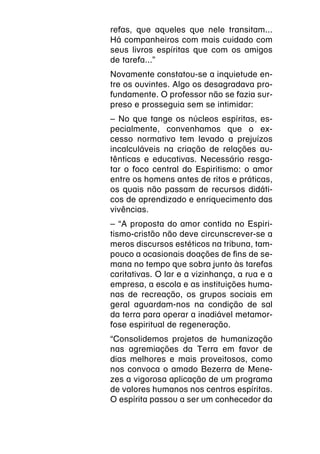 refas, que aqueles que nele transitam...
Há companheiros com mais cuidado com
seus livros espíritas que com os amigos
de tarefa...”
Novamente constatou-se a inquietude en-
tre os ouvintes. Algo os desagradava pro-
fundamente. O professor não se fazia sur-
preso e prosseguia sem se intimidar:
– No que tange os núcleos espíritas, es-
pecialmente, convenhamos que o ex-
cesso normativo tem levado a prejuízos
incalculáveis na criação de relações au-
tênticas e educativas. Necessário resga-
tar o foco central do Espiritismo: o amor
entre os homens antes de ritos e práticas,
os quais não passam de recursos didáti-
cos de aprendizado e enriquecimento das
vivências.
– “A proposta do amor contida no Espiri-
tismo-cristão não deve circunscrever-se a
meros discursos estéticos na tribuna, tam-
pouco a ocasionais doações de fins de se-
mana no tempo que sobra junto às tarefas
caritativas. O lar e a vizinhança, a rua e a
empresa, a escola e as instituições huma-
nas de recreação, os grupos sociais em
geral aguardam-nos na condição de sal
da terra para operar a inadiável metamor-
fose espiritual de regeneração.
“Consolidemos projetos de humanização
nas agremiações da Terra em favor de
dias melhores e mais proveitosos, como
nos convoca o amado Bezerra de Mene-
zes a vigorosa aplicação de um programa
de valores humanos nos centros espíritas.
O espírita passou a ser um conhecedor da
 