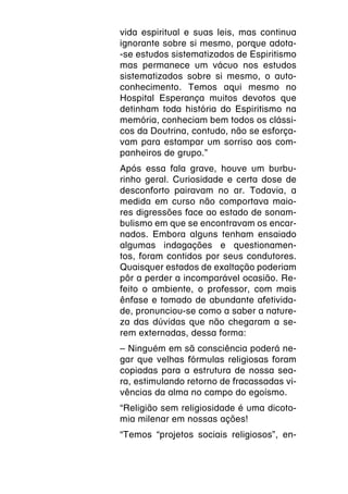 vida espiritual e suas leis, mas continua
ignorante sobre si mesmo, porque adota-
-se estudos sistematizados de Espiritismo
mas permanece um vácuo nos estudos
sistematizados sobre si mesmo, o auto-
conhecimento. Temos aqui mesmo no
Hospital Esperança muitos devotos que
detinham toda história do Espiritismo na
memória, conheciam bem todos os clássi-
cos da Doutrina, contudo, não se esforça-
vam para estampar um sorriso aos com-
panheiros de grupo.”
Após essa fala grave, houve um burbu-
rinho geral. Curiosidade e certa dose de
desconforto pairavam no ar. Todavia, a
medida em curso não comportava maio-
res digressões face ao estado de sonam-
bulismo em que se encontravam os encar-
nados. Embora alguns tenham ensaiado
algumas indagações e questionamen-
tos, foram contidos por seus condutores.
Quaisquer estados de exaltação poderiam
pôr a perder a incomparável ocasião. Re-
feito o ambiente, o professor, com mais
ênfase e tomado de abundante afetivida-
de, pronunciou-se como a saber a nature-
za das dúvidas que não chegaram a se-
rem externadas, dessa forma:
– Ninguém em sã consciência poderá ne-
gar que velhas fórmulas religiosas foram
copiadas para a estrutura de nossa sea-
ra, estimulando retorno de fracassadas vi-
vências da alma no campo do egoísmo.
“Religião sem religiosidade é uma dicoto-
mia milenar em nossas ações!
“Temos “projetos sociais religiosos”, en-
 