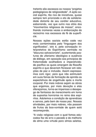 tretanto são escassos os nossos “projetos
pedagógicos de religiosidade”. A ação so-
cial espírita, tão rica de iniciativas, quase
sempre tem priorizado o ato de solidarie-
dade distante de seu caráter educativo,
esbarrando, vez que outra nos atóis dos
“movimentos religiosos de massa”, enca-
lhando inúmeras vezes a embarcação do
raciocínio nos excessos da fé de superfí-
cie.
Nossas ações sociais estão cada vez
mais contaminadas pela “linguagem dos
significados”, isto é, pela concepção in-
terpretativa do Espiritismo centrada no
“discurso salvacionista”, sustentando pos-
turas de ufanismo ideológico e ausência
de diálogo, em oposição aos princípios de
fraternidade acolhedora e imperativida-
de pacífica os quais emergem da filosofia
espírita e que deveriam florescer em rela-
ções de paz e inclusão. Assim expressa-
mos com rigor, para que não estimulem
em suas fainas de formação de opinião as
expectativas de angelitude após a morte
corporal. Por mais nobres sejam as obras
que ergamos, por mais devoção a elas
ofereçamos, torna-se imperioso o desape-
go de fantasias de merecimento em torno
de supostas honrarias no reino dos espí-
ritos. Adotemos a condição de aprendizes
e servos, pelo bem de nossa paz. Nossas
atividades, por mais nobres, não passam
de frutos da boa-vontade de quem está
recomeçando.
“A visão religiosa com a qual fomos edu-
cados fez do erro o pecado e da melhoria
da alma uma virtude para almas seletas.
 