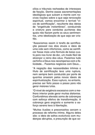 cílios e tribunais recheados de interesses
de facção. Dentre essas sacramentações
ideológicas que sulcam a mente com no-
civas noções sobre o que seja renovação
espiritual, vamos encontrar o terrível “ví-
cio de santificação”, resultante das ideias
de “angelitude instantânea”, conduzindo
a criatura para condutas puritanas das
quais não faziam parte os seus sentimen-
tos, uma idealização do que seja ser cris-
tão.
“Associamos assim à tarefa de santifica-
ção pessoal nos dias atuais a ideia de
uma vida sem infortúnios, como se santifi-
car fosse mais uma fórmula de baixo cus-
to para nos livrar da dor, um modo fácil de
alcançar o reino dos céus. Fazemos tudo
certinho e Deus nos recompensa com a fe-
licidade... Fazemos negócios com Deus...
“A negação das necessidades íntimas a
título de santificação leva uma ruptura,
nem sempre bem conduzida por parte de
quantos anseiam pelos novos ideais de
espiritualização. Essa ruptura, no entanto,
precisa ser feita passo a passo para não
gerar maiores lutas.
“O nível de exigência excessivo com a me-
lhora interior pode gerar muitas distonias.
Confundimos elevada soma de cobranças
com esforço efetivo de transformação. A
cobrança gera angústia e somente o es-
forço sereno leva à libertação.
“Muitas ilusões e preconceitos cercam o
processo de reforma íntima. Alguns deles
são: a ideia de saltos evolutivos com mu-
danças abruptas, a presunção de que so-
 