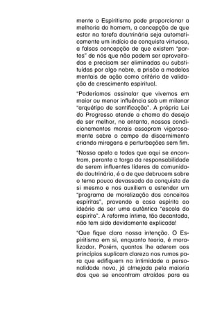 mente o Espiritismo pode proporcionar a
melhoria do homem, a concepção de que
estar na tarefa doutrinária seja automati-
camente um indício de conquista virtuosa,
a falsas concepção de que existem “par-
tes” de nós que não podem ser aproveita-
das e precisam ser eliminadas ou substi-
tuídas por algo nobre, a prisão a modelos
mentais de ação como critério de valida-
ção de crescimento espiritual.
“Poderíamos assinalar que vivemos em
maior ou menor influência sob um milenar
“arquétipo de santificação”. A própria Lei
do Progresso atende a chama do desejo
de ser melhor, no entanto, nossos condi-
cionamentos morais assopram vigorosa-
mente sobre o campo de discernimento
criando miragens e perturbações sem fim.
“Nosso apelo a todos que aqui se encon-
tram, perante a torga da responsabilidade
de serem influentes líderes da comunida-
de doutrinária, é a de que debrucem sobre
o tema pouco devassado da conquista de
si mesmo e nos auxiliem a estender um
“programa de moralização dos conceitos
espíritas”, provendo a casa espírita ao
ideário de ser uma autêntica “escola do
espírito”. A reforma íntima, tão decantada,
não tem sido devidamente explicada!
“Que fique clara nossa intenção. O Es-
piritismo em si, enquanto teoria, é mora-
lizador. Porém, quantos lhe aderem aos
princípios suplicam clareza nos rumos pa-
ra que edifiquem na intimidade a perso-
nalidade nova, já almejada pela maioria
dos que se encontram atraídos para as
 