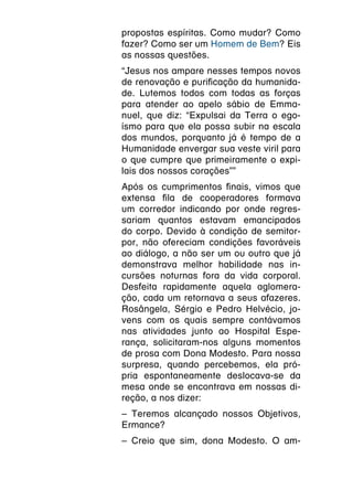 propostas espíritas. Como mudar? Como
fazer? Como ser um Homem de Bem? Eis
as nossas questões.
“Jesus nos ampare nesses tempos novos
de renovação e purificação da humanida-
de. Lutemos todos com todas as forças
para atender ao apelo sábio de Emma-
nuel, que diz: “Expulsai da Terra o ego-
ísmo para que ela possa subir na escala
dos mundos, porquanto já é tempo de a
Humanidade envergar sua veste viril para
o que cumpre que primeiramente o expi-
lais dos nossos corações””
Após os cumprimentos finais, vimos que
extensa fila de cooperadores formava
um corredor indicando por onde regres-
sariam quantos estavam emancipados
do corpo. Devido à condição de semitor-
por, não ofereciam condições favoráveis
ao diálogo, a não ser um ou outro que já
demonstrava melhor habilidade nas in-
cursões noturnas fora da vida corporal.
Desfeita rapidamente aquela aglomera-
ção, cada um retornava a seus afazeres.
Rosângela, Sérgio e Pedro Helvécio, jo-
vens com os quais sempre contávamos
nas atividades junto ao Hospital Espe-
rança, solicitaram-nos alguns momentos
de prosa com Dona Modesto. Para nossa
surpresa, quando percebemos, ela pró-
pria espontaneamente deslocava-se da
mesa onde se encontrava em nossas di-
reção, a nos dizer:
– Teremos alcançado nossos Objetivos,
Ermance?
– Creio que sim, dona Modesto. O am-
 
