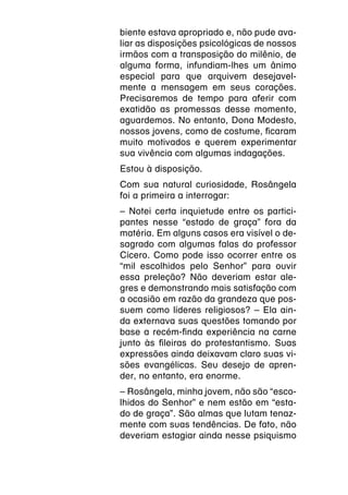 biente estava apropriado e, não pude ava-
liar as disposições psicológicas de nossos
irmãos com a transposição do milênio, de
alguma forma, infundiam-lhes um ânimo
especial para que arquivem desejavel-
mente a mensagem em seus corações.
Precisaremos de tempo para aferir com
exatidão as promessas desse momento,
aguardemos. No entanto, Dona Modesto,
nossos jovens, como de costume, ficaram
muito motivados e querem experimentar
sua vivência com algumas indagações.
Estou à disposição.
Com sua natural curiosidade, Rosângela
foi a primeira a interrogar:
– Notei certa inquietude entre os partici-
pantes nesse “estado de graça” fora da
matéria. Em alguns casos era visível o de-
sagrado com algumas falas do professor
Cícero. Como pode isso ocorrer entre os
“mil escolhidos pelo Senhor” para ouvir
essa preleção? Não deveriam estar ale-
gres e demonstrando mais satisfação com
a ocasião em razão da grandeza que pos-
suem como líderes religiosos? – Ela ain-
da externava suas questões tomando por
base a recém-finda experiência na carne
junto às fileiras do protestantismo. Suas
expressões ainda deixavam claro suas vi-
sões evangélicas. Seu desejo de apren-
der, no entanto, era enorme.
– Rosângela, minha jovem, não são “esco-
lhidos do Senhor” e nem estão em “esta-
do de graça”. São almas que lutam tenaz-
mente com suas tendências. De fato, não
deveriam estagiar ainda nesse psiquismo
 