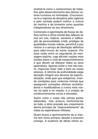 analisá-la como o compromisso de traba-
lhar pelo desenvolvimento dos lídimos va-
lores humanos na intimidade.  Circunscre-
ve-la a regimes de disciplina pela vigência
e pela vontade poderá instituir a cultura
do martírio e da tormenta como quesitos
indispensáveis ao seu dinamismo.
Contenção é aglutinação de forças de de-
fesa contra a rotina mental dos reflexos do
mal em nós, todavia, somente a edifica-
ção da personalidade cristã, pródigas de
qualidades morais nobres, permitirá a paz
interior e o serviço de libertação definitiva
para além-muros da morte corporal. Por
essa razão entre os seguidores da men-
sagem espírita, urge difundir noções mais
lúcidas sobre o nível de comprometimento
a que devem se afeiçoar todos os seus
aprendizes. Apenas evitar o mal não bas-
ta, imperioso fazer todo o bem ao nosso
alcance. A reforma de profundidade exige
devoção integral aos deveres da espiritu-
alização, onde quer que estejamos, crian-
do condições para vivências íntimas que
assegurem comoções afetivas revitaliza-
doras e modificadoras a rumos mais vas-
tos na ação e na reação: é a criação de
condicionamentos novos e elevados.
Assim como o corpo não extirpa partes
adoecidas, mas procura harmonizá-las
ao todo, a alma procede seu crescimento
dentro princípio de “reaproveitamento” de
todas as experiências infelizes.
Quem busca o aprimoramento de si mes-
mo tem como primeiro  desafio o encontro
consigo. A ausência de ideias claras so-
 