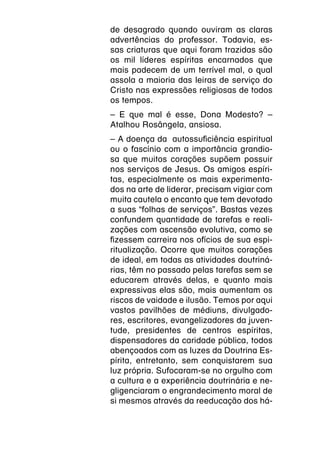 de desagrado quando ouviram as claras
advertências do professor. Todavia, es-
sas criaturas que aqui foram trazidas são
os mil líderes espíritas encarnados que
mais padecem de um terrível mal, o qual
assola a maioria das leiras de serviço do
Cristo nas expressões religiosas de todos
os tempos.
– E que mal é esse, Dona Modesto? –
Atalhou Rosângela, ansiosa.
– A doença da autossuficiência espiritual
ou o fascínio com a importância grandio-
sa que muitos corações supõem possuir
nos serviços de Jesus. Os amigos espíri-
tas, especialmente os mais experimenta-
dos na arte de liderar, precisam vigiar com
muita cautela o encanto que tem devotado
a suas “folhas de serviços”. Bastas vezes
confundem quantidade de tarefas e reali-
zações com ascensão evolutiva, como se
fizessem carreira nos ofícios de sua espi-
ritualização. Ocorre que muitos corações
de ideal, em todas as atividades doutriná-
rias, têm no passado pelas tarefas sem se
educarem através delas, e quanto mais
expressivas elas são, mais aumentam os
riscos de vaidade e ilusão. Temos por aqui
vastos pavilhões de médiuns, divulgado-
res, escritores, evangelizadores da juven-
tude, presidentes de centros espíritas,
dispensadores da caridade pública, todos
abençoados com as luzes da Doutrina Es-
pírita, entretanto, sem conquistarem sua
luz própria. Sufocaram-se no orgulho com
a cultura e a experiência doutrinária e ne-
gligenciaram o engrandecimento moral de
si mesmos através da reeducação dos há-
 