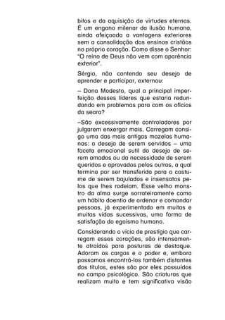 bitos e da aquisição de virtudes eternas.
É um engano milenar da ilusão humana,
ainda afeiçoada a vantagens exteriores
sem a consolidação dos ensinos cristãos
no próprio coração. Como disse o Senhor:
“O reino de Deus não vem com aparência
exterior”.
Sérgio, não contendo seu desejo de
aprender e participar, externou:
– Dona Modesto, qual a principal imper-
feição desses líderes que estaria redun-
dando em problemas para com os ofícios
da seara?
–São excessivamente controladores por
julgarem enxergar mais. Carregam consi-
go uma das mais antigas mazelas huma-
nas: o desejo de serem servidos – uma
faceta emocional sutil do desejo de se-
rem amados ou da necessidade de serem
queridos e aprovados pelos outros, a qual
termina por ser transferida para o costu-
me de serem bajulados e insensatos pe-
los que lhes rodeiam. Esse velho mons-
tro da alma surge sorrateiramente como
um hábito doentio de ordenar e comandar
pessoas, já experimentado em muitas e
muitas vidas sucessivas, uma forma de
satisfação do egoísmo humano.
Considerando o vício de prestígio que car-
regam esses corações, são intensamen-
te atraídos para posturas de destaque.
Adoram os cargos e o poder e, embora
possamos encontrá-los também distantes
dos títulos, estes são por eles possuídos
no campo psicológico. São criaturas que
realizam muito e tem significativa visão
 