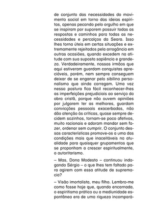 de conjunto das necessidades do movi-
mento social em torno das ideias espíri-
tas, apenas pecando pelo orgulho em que
se inspiram por suporem possuir todas as
respostas e caminhos para todas as ne-
cessidades e percalços da Seara. Isso
lhes torna úteis em certas situações e ex-
tremamente rejeitados pela arrogância em
outras ocasiões, quando excedem na ati-
tude com sua suposta sapiência e grande-
za. Verdadeiramente, nossos irmãos que
aqui estiveram guardam conquistas apre-
ciáveis, porém, nem sempre conseguem
deixar de se enganar pelo sibilino perso-
nalismo que ainda carregam. Uma vez
nessa postura fica fácil reconhecer-lhes
as imperfeições prejudiciais ao serviço da
obra cristã, porque não ouvem opiniões
por julgarem ter as melhores, guardam
convicções pessoais exacerbadas, não
dão atenção às críticas, quase sempre de-
cidem sozinhos, tornam-se poco afetivos,
muito racionais e adoram mandar sem fa-
zer, ordenar sem cumprir. O conjunto des-
sas características promove-os a uma das
condições mais que inaceitáveis na atu-
alidade para quaisquer grupamentos que
se proponham a crescer espiritualmente,
o autoritarismo.
– Mas, Dona Modesto – continuou inda-
gando Sérgio – o que lhes tem faltado pa-
ra agirem com essa atitude de suprema-
cia?
– Visão imortalista, meu filho. Lembro-me
como fosse hoje que, quando encarnada,
o espiritismo prático ou a mediunidade es-
pontânea era de uma riqueza incompará-
 