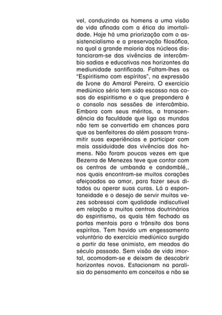 vel, conduzindo os homens a uma visão
de vida afinada com a ética da imortali-
dade. Hoje há uma priorização com o as-
sistencialismo e a preservação filosófica,
na qual a grande maioria dos núcleos dis-
tanciaram-se das vivências de intercâm-
bio sadias e educativas nos horizontes da
mediunidade santificada. Faltam-lhes os
“Espiritismo com espíritos”, na expressão
de Ivone do Amaral Pereira. O exercício
mediúnico sério tem sido escasso nas ca-
sas do espiritismo e o que prepondera é
o consolo nas sessões de intercâmbio.
Embora com seus méritos, a transcen-
dência da faculdade que liga os mundos
não tem se convertido em chances para
que os benfeitores do além possam trans-
mitir suas experiências e participar com
mais assiduidade das vivências dos ho-
mens. Não foram poucas vezes em que
Bezerra de Menezes teve que contar com
os centros de umbanda e candomblé,,
nos quais encontram-se muitos corações
afeiçoados ao amor, para fazer seus di-
tados ou operar suas curas. Lá a espon-
taneidade e o desejo de servir muitas ve-
zes sobressai com qualidade indiscutível
em relação a muitos centros doutrinários
do espiritismo, os quais têm fechado as
portas mentais para o trânsito dos bons
espíritos. Tem havido um engessamento
voluntário do exercício mediúnico surgido
a partir da tese animista, em meados do
século passado. Sem visão de vida imor-
tal, acomodam-se e deixam de descobrir
horizontes novos. Estacionam na parali-
sia do pensamento em conceitos e não se
 