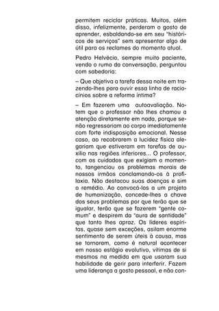 permitem reciclar práticas. Muitos, além
disso, infelizmente, perderam o gosto de
aprender, esbaldando-se em seu “históri-
cos de serviços” sem apresentar algo de
útil para os reclames do momento atual.
Pedro Helvécio, sempre muito paciente,
vendo o rumo da conversação, perguntou
com sabedoria:
– Que objetiva a tarefa dessa noite em tra-
zendo-lhes para ouvir essa linha de racio-
cínios sobre a reforma íntima?
– Em fazerem uma autoavaliação. No-
tem que o professor não lhes chamou a
atenção diretamente em nada, porque se-
não regressariam ao corpo imediatamente
com forte indisposição emocional. Nesse
caso, ao recobrarem a lucidez física ale-
gariam que estiveram em tarefas de au-
xílio nas regiões inferiores... O professor,
com os cuidados que exigiam o momen-
to, tangenciou os problemas morais de
nossos irmãos conclamando-os à profi-
laxia. Não destacou suas doenças e sim
o remédio. Ao convocá-los a um projeto
de humanização, concede-lhes a chave
dos seus problemas por que terão que se
igualar, terão que se fazerem “gente co-
mum” e despirem da “aura de santidade”
que tanto lhes apraz. Os líderes espíri-
tas, quase sem exceções, asilam enorme
sentimento de serem úteis à causa, mas
se tornaram, como é natural acontecer
em nosso estágio evolutivo, vítimas de si
mesmos na medida em que usaram sua
habilidade de gerir para interferir. Fazem
uma liderança a gosto pessoal, e não con-
 