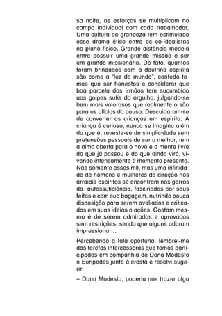 sa noite, os esforços se multiplicam no
campo individual com cada trabalhador.
Uma cultura de grandeza tem estimulado
esse drama ético entre os co-idealistas
no plano físico. Grande distância medeia
entre possuir uma grande missão e ser
um grande missionário. De fato, quantos
foram brindados com a doutrina espírita
são como a “luz do mundo”, contudo te-
mos que ser honestos e considerar que
boa parcela dos irmãos tem sucumbido
aos golpes sutis do orgulho, julgando-se
bem mais valorosos que realmente o são
para os ofícios da causa. Descuidaram-se
de converter as crianças em espírito. A
criança é curiosa, nunca se imagina além
do que é, reveste-se de simplicidade sem
pretensões pessoais de ser a melhor, tem
a alma aberta para o novo e a mente livre
do que já passou e do que ainda virá, vi-
vendo intensamente o momento presente.
Não somente esses mil, mas uma infinida-
de de homens e mulheres da direção nos
arraiais espíritas se encontram nas garras
da autossuficiência, fascinados por seus
feitos e com sua bagagem, nutrindo pouca
disposição para serem avaliados e critica-
dos em suas ideias e ações. Gostam mes-
mo é de serem admirados e aprovados
sem restrições, sendo que alguns adoram
impressionar...
Percebendo a fala oportuna, lembrei-me
das tarefas intercessoras que temos parti-
cipados em companhia de Dona Modesto
e Eurípedes junto à crosta e resolvi suge-
rir:
– Dona Modesta, poderia nos trazer algo
 