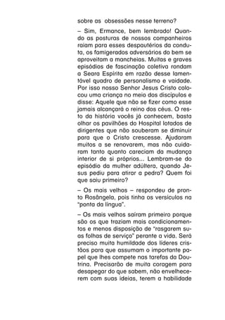 sobre as obsessões nesse terreno?
– Sim, Ermance, bem lembrado! Quan-
do as posturas de nossos companheiros
raiam para esses despautérios da condu-
ta, os famigerados adversários do bem se
aproveitam a mancheias. Muitas e graves
episódios de fascinação coletiva rondam
a Seara Espírita em razão desse lamen-
tável quadro de personalismo e vaidade.
Por isso nosso Senhor Jesus Cristo colo-
cou uma criança no meio dos discípulos e
disse: Aquele que não se fizer como esse
jamais alcançará o reino dos céus. O res-
to da história vocês já conhecem, basta
olhar os pavilhões do Hospital lotados de
dirigentes que não souberam se diminuir
para que o Cristo crescesse. Ajudaram
muitos a se renovarem, mas não cuida-
ram tanto quanto careciam da mudança
interior de si próprios... Lembram-se do
episódio da mulher adúltera, quando Je-
sus pediu para atirar a pedra? Quem foi
que saiu primeiro?
– Os mais velhos – respondeu de pron-
to Rosângela, pois tinha os versículos na
“ponta da língua”.
– Os mais velhos saíram primeiro porque
são os que traziam mais condicionamen-
tos e menos disposição de “rasgarem su-
as folhas de serviço” perante a vida. Será
preciso muita humildade dos líderes cris-
tãos para que assumam o importante pa-
pel que lhes compete nas tarefas da Dou-
trina. Precisarão de muita coragem para
desapegar do que sabem, não envelhece-
rem com suas ideias, terem a habilidade
 