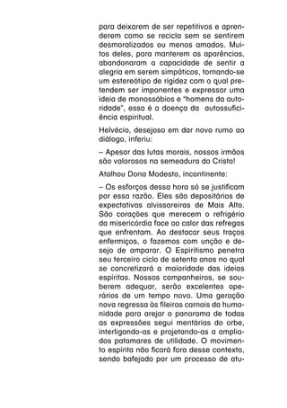 para deixarem de ser repetitivos e apren-
derem como se recicla sem se sentirem
desmoralizados ou menos amados. Mui-
tos deles, para manterem as aparências,
abandonaram a capacidade de sentir a
alegria em serem simpáticos, tornando-se
um estereótipo de rigidez com o qual pre-
tendem ser imponentes e expressar uma
ideia de monossábios e “homens da auto-
ridade”, essa é a doença da autossufici-
ência espiritual.
Helvécio, desejoso em dar novo rumo ao
diálogo, inferiu:
– Apesar das lutas morais, nossos irmãos
são valorosos na semeadura do Cristo!
Atalhou Dona Modesto, incontinente:
– Os esforços dessa hora só se justificam
por essa razão. Eles são depositários de
expectativas alvissareiras de Mais Alto.
São corações que merecem o refrigério
da misericórdia face ao calor das refregas
que enfrentam. Ao destacar seus traços
enfermiços, o fazemos com unção e de-
sejo de amparar. O Espiritismo penetra
seu terceiro ciclo de setenta anos no qual
se concretizará a maioridade das ideias
espíritas. Nossos companheiros, se sou-
berem adequar, serão excelentes ope-
rários de um tempo novo. Uma geração
nova regressa às fileiras carnais da huma-
nidade para arejar o panorama de todas
as expressões segui mentárias do orbe,
interligando-as e projetando-as a amplia-
dos patamares de utilidade. O movimen-
to espírita não ficará fora desse contexto,
sendo bafejado por um processo de atu-
 