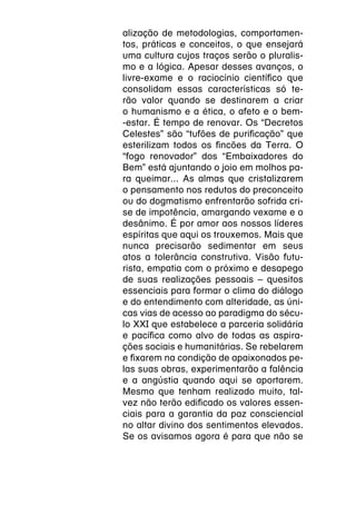 alização de metodologias, comportamen-
tos, práticas e conceitos, o que ensejará
uma cultura cujos traços serão o pluralis-
mo e a lógica. Apesar desses avanços, o
livre-exame e o raciocínio científico que
consolidam essas características só te-
rão valor quando se destinarem a criar
o humanismo e a ética, o afeto e o bem-
-estar. É tempo de renovar. Os “Decretos
Celestes” são “tufões de purificação” que
esterilizam todos os fincões da Terra. O
“fogo renovador” dos “Embaixadores do
Bem” está ajuntando o joio em molhos pa-
ra queimar... As almas que cristalizarem
o pensamento nos redutos do preconceito
ou do dogmatismo enfrentarão sofrida cri-
se de impotência, amargando vexame e o
desânimo. É por amor aos nossos líderes
espíritas que aqui os trouxemos. Mais que
nunca precisarão sedimentar em seus
atos a tolerância construtiva. Visão futu-
rista, empatia com o próximo e desapego
de suas realizações pessoais – quesitos
essenciais para formar o clima do diálogo
e do entendimento com alteridade, as úni-
cas vias de acesso ao paradigma do sécu-
lo XXI que estabelece a parceria solidária
e pacífica como alvo de todas as aspira-
ções sociais e humanitárias. Se rebelarem
e fixarem na condição de apaixonados pe-
las suas obras, experimentarão a falência
e a angústia quando aqui se aportarem.
Mesmo que tenham realizado muito, tal-
vez não terão edificado os valores essen-
ciais para a garantia da paz consciencial
no altar divino dos sentimentos elevados.
Se os avisamos agora é para que não se
 