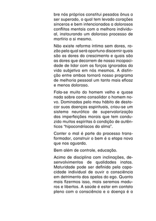 bre nós próprios constitui pesados ônus a
ser superado, o qual tem levado corações
sinceros e bem intencionados a dolorosos
conflitos mentais com a melhora individu-
al, instaurando um doloroso processo de
martírio a si mesmo.
Não existe reforma íntima sem dores, ra-
zão pela qual será oportuno discernir quais
são as dores do crescimento e quais são
as dores que decorrem de nossa incapaci-
dade de lidar com as forças ignoradas da
vida subjetiva em nós mesmos. A distin-
ção entre ambas tornará nosso programa
de melhoria pessoal um tanto mais eficaz
e menos doloroso.
Fala-se muito do homem velho e quase
nada sobre como consolidar o homem no-
vo. Dominados pelo mau hábito de desta-
car suas doenças espirituais, criou-se um
sistema neurótico de supervalorização
das imperfeições morais que tem condu-
zido muitos espíritas à condição de autên-
ticos “hipocondríacos da alma”.
Conter o mal é parte do processo trans-
formador, construir o bem é a etapa nova
que nos aguarda.
Bem além de controle, educação.
Acima de disciplina com inclinações, de-
senvolvimentos de qualidades inatas.
Maturidade pode ser definida pela capa-
cidade individual de ouvir a consciência
em detrimento dos apelos do ego. Quanto
mais fizermos isso, mais seremos madu-
ros e libertos. A saúde é estar em contato
pleno com a consciência e a doença é a
 