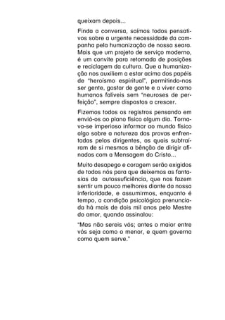queixam depois...
Finda a conversa, saímos todos pensati-
vos sobre a urgente necessidade da cam-
panha pela humanização de nossa seara.
Mais que um projeto de serviço moderno,
é um convite para retomada de posições
e reciclagem da cultura. Que a humaniza-
ção nos auxiliem a estar acima dos papéis
de “heroísmo espiritual”, permitindo-nos
ser gente, gostar de gente e a viver como
humanos falíveis sem “neuroses de per-
feição”, sempre dispostos a crescer.
Fizemos todos os registros pensando em
enviá-os ao plano físico algum dia. Torna-
va-se imperioso informar ao mundo físico
algo sobre a natureza das provas enfren-
tadas pelos dirigentes, os quais subtraí-
ram de si mesmos a bênção de dirigir afi-
nados com a Mensagem do Cristo...
Muito desapego e coragem serão exigidos
de todos nós para que deixemos as fanta-
sias da autossuficiência, que nos fazem
sentir um pouco melhores diante da nossa
inferioridade, e assumirmos, enquanto é
tempo, a condição psicológica prenuncia-
da há mais de dois mil anos pelo Mestre
do amor, quando assinalou:
“Mas não sereis vós; antes o maior entre
vós seja como o menor, e quem governa
como quem serve.”
 