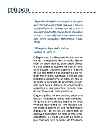 EPÍLOGO

          “Segundo a ideia falsíssima de que lhe não é pos-
          sível reformar a sua própria natureza, o homem
          se julga dispensado de empregar esforços para
          se corrigir dos defeitos em que de boa-vontade se
          compraz, ou que exigiriam muita perseverança
          para serem extirpados.” Hahnemann. (Paris,
          1863.)

          O Evangelho Segundo Espiritismo
          Capítulo IX – item 10

          O Espiritismo é a Resposta do Alto em fa-
          vor da humanidade desnorteada. Escla-
          rece de onde viemos, para onde vamos
          e o que fazemos quando na vida terrena.
          Sem dúvida, Doutrina Espírita é o facho
          de luz que faltava aos raciocínios do ho-
          mem materialista. Contudo, a sua clareza
          meridiana, para inúmeros adeptos, não ul-
          trapassa a condição de princípios univer-
          sais com pouca utilidade no encontro das
          respostas a tais questões, quando foca-
          das no terreno da individualidade.
          O que significa no imo da alma cada uma
          dessas indagações acima mencionadas?
          Pergunte a um aprendiz espírita de larga
          vivência doutrinária se tem noções cla-
          ras sobre a origem de sua reencarnação;
          indague-se, de outros, se conhecem os
          objetivos essenciais de suas metas reen-
          carnatórias, ou ainda consulte-os sobre o
          que esperam para si depois do trespasse
 
