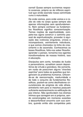 carnal! Quase sempre ouviremos respos-
ta evasivas, própria as da infância espiri-
tual que ainda assinala nossa caminhada
rumo à maturidade.
De onde viemos, para onde vamos e a ra-
zão da vida no corpo quase sempre são
apenas informações sem aprofundamen-
to. Nem sempre conhecer os fundamen-
tos filosóficos significa conscientização.
Temos noções de espiritualidade, com-
pete-nos agora construir o caminho pes-
soal de espiritualização, proceder à aqui-
sição das vivências singulares, únicas e
incomparáveis, estritamente individuais,
a que somos chamados na linha do cres-
cimento e da ascensão. Conhecemos as
bases filosóficas, falta-nos saber filosofar,
aprender a pensar, tornarmo-nos agentes
transformadores de nossas história, isso
é educação.
Discípulos sem conta, tomados de ilusão
e personalismo, acreditam serem deposi-
tários de virtude e grandeza, tão somente,
em razão de possuírem alguns “chavões
espíritas” para todas as questões que tan-
genciam os problemas humanos. Utilizan-
do-se de reencarnação, mediunidade e
de todo o conjunto de fundamentos filo-
sóficos, postam-se como decifradores cir-
cunstanciais de enigmas da vida alheia,
entretanto nem para si mesmos possuem
suficiente esclarecimento na edificação da
paz interior. Não aprofundam nos dramas
íntimos que carregam em si próprios, sen-
do constrangidos em inúmeras ocasiões
a desconfortável encontro com sua som-
bra, quando então são compelidos pela
 
