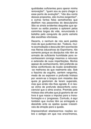 qualidades suficientes para operar minha
renovação!”, “quem sou eu para chegar a
esse ponto de evolução!”, “não dou conta
dessas propostas, são muitos exigentes!”,
e outras tantas falas semelhantes que
desfilam nas passarelas do desculpismo
São os sinais evidentes daqueles que op-
taram ou estão prestes a optarem pelos
caminhos largos da vida, renunciando à
batalha pela conquista da porta estreita
das escolhas vitoriosas.
Decerto, a nenhum de nós será pedido
mais do que pudermos dar. Todavia, mui-
ta acomodação e descuido têm acontecido
nas fileiras educativas do Espiritismo, tão
somente porque os discípulos não têm se
armado de suficiente humildade para re-
conhecerem consigo mesmos a natureza
e extensão de suas imperfeições. Muitos
apesar do conhecimento, têm preferido os
leitos confortáveis da ilusão acreditando-
-se melhores do que realmente são. Sob
o fascínio do orgulho, sentem vergonha,
medo de se exporem e profunda tristeza
por verem-se a braços com mazelas das
quais já gostariam de terem superado,
mas que ainda não lhes agrada. E é nes-
se clima de profundo desconforto cons-
ciencial que a alma evolve. Premido pela
tristeza das atitudes que já gostaria de ver
livre é que nasce o impulso para a trans-
formação e o ´progresso. Contudo, é aqui
também que muitos têm se entregado e
desistido ante os apelos quase irresistí-
veis da atração para a queda.
Imprescindível elastecermos noções so-
bre o estágio em que nos encontramos,
 