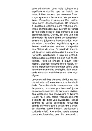 para administrar com mais sabedoria e
equilíbrio o conflito que se instala em
nosso íntimo entre o que devemos fazer,
o que queremos fazer e o que podemos
fazer. Posições extremistas têm instau-
rado dores desnecessárias. Há homens
e mulheres espíritas com vetustos ins-
tintos animalescos que querem ser anjos
do “dia para a noite”, nos campos de sua
espiritualização. Outros, por sua vez, são
detentores de larga soma de conquistas,
entretanto julgam-se incapacitados, apri-
sionados a chavões negativistas que os
fazem sentirem-se vermes rastejantes
nas fileiras da vida. O resultado inevitá-
vel dessas visões distorcidas é o martírio.
Portanto, ampliemos o raio de entendi-
mento sobre o estágio em que nos encon-
tramos. Para se chegar a algum lugar
melhor, alcançar alguma meta maior, tor-
na-se imperioso conscientizar sobre onde
nos encontramos na evolução. Sem saber
onde estamos, caminharemos para lugar
algum...
Levamos milhões de anos vividos na irra-
cionalidade até alcançarmos a hominali-
dade. Como hominais avançamos na arte
de pensar, mas nem por isso será justo,
no conceito cósmico, dizermo-nos civiliza-
dos, conforme nos asseveram os Nobres
Guias: “(...) não tereis verdadeiramente
o direito de dizer-vos civilizados, senão
quando de vossa sociedade houverdes
banido os vícios que a desonram e quan-
do viverdes como irmãos, praticando a
caridade cristã. Até então, sereis apenas
povos esclarecidos, que hão percorrido a
 