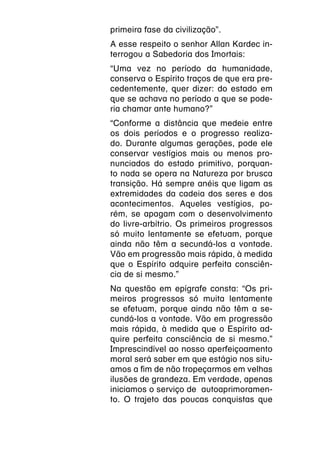 primeira fase da civilização”.
A esse respeito o senhor Allan Kardec in-
terrogou a Sabedoria dos Imortais:
“Uma vez no período da humanidade,
conserva o Espírito traços de que era pre-
cedentemente, quer dizer: do estado em
que se achava no período a que se pode-
ria chamar ante humano?”
“Conforme a distância que medeie entre
os dois períodos e o progresso realiza-
do. Durante algumas gerações, pode ele
conservar vestígios mais ou menos pro-
nunciados do estado primitivo, porquan-
to nada se opera na Natureza por brusca
transição. Há sempre anéis que ligam as
extremidades da cadeia dos seres e dos
acontecimentos. Aqueles vestígios, po-
rém, se apagam com o desenvolvimento
do livre-arbítrio. Os primeiros progressos
só muito lentamente se efetuam, porque
ainda não têm a secundá-los a vontade.
Vão em progressão mais rápida, à medida
que o Espírito adquire perfeita consciên-
cia de si mesmo.”
Na questão em epígrafe consta: “Os pri-
meiros progressos só muita lentamente
se efetuam, porque ainda não têm a se-
cundá-los a vontade. Vão em progressão
mais rápida, à medida que o Espírito ad-
quire perfeita consciência de si mesmo.”
Imprescindível ao nosso aperfeiçoamento
moral será saber em que estágio nos situ-
amos a fim de não tropeçarmos em velhas
ilusões de grandeza. Em verdade, apenas
iniciamos o serviço de autoaprimoramen-
to. O trajeto das poucas conquistas que
 