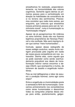 amealhamos foi realizado, preponderan-
temente, na horizontalidade dos valores
cognitivos. Somente agora damos os pri-
meiros passos para a verticalização em
direção às habilidades da consciência de
si no terreno dos sentimentos. Precisa-
mos constatar que nada mais somos, por
enquanto, que criaturas que ensaiamos
nossos primeiros passos para sair do “pri-
mitivismo moral”, rumo à humanização ou
“hominização integral”.
Apesar de já peregrinarmos Há milênios
no reino hominal, ainda não nos fizemos
legítimos proprietários da Herança Pater-
nal a nós confiada. Não será impróprio di-
zer que somos “meio humanizados”...
Contudo, apesar dessa radiografia de
nosso estágio evolutivo, existe muita ver-
tigem provocada pelo orgulho em razão
de nossa pouca competência em nos au-
toavaliar. Dentre elas, como aquela que
se pode assinalar como sendo acentua-
damente prejudicial aos ideais de trans-
formação interior vamos encontrar o de-
sejo infantil, que acompanha a muitos, de
tomarem de assalto a angelitude instan-
tânea.
Pois se mal deflagramos o labor de assu-
mir a condição hominal, como agir como
anjos?
Entre a angelitude e a hominalidade existe
a semeadura fértil da humanização. Care-
cemos primeiramente nos consolidarmos
como seres humanizados e descortinar
todas as conquistas próprias dessa eta-
pa para então, posteriormente, galgar-
 