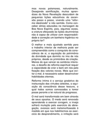mos novos patamares, naturalmente.
Desejando santificação, muitos apren-
dizes da Nova Revelação descuidam de
pequenas lições educativas da ascen-
são passo a passo, vivendo uma “refor-
ma idealizada” e não sentida. Como con-
ceber almas educadas na mensagem da
Boa Nova Espírita, pois, algumas vezes,
a criatura afeiçoada às lições doutrinárias
não é capaz de utilizar com responsabili-
dade e correção um banheiro higiênico no
próprio lar?
O melhor e mais ajustado sentido para
o trabalho interior de melhoria pode ser
compreendido como a conquista da cons-
ciência de si, a aquisição do patrimônio
da divindade que dormita no imo de nós
próprios, desde os primórdios da criação.
Menos do que vencer as sombras interio-
res, o desafio da reforma espiritual requer
a capacidade de criar o bem em nós pela
fixação dos valores novos. Mais que evi-
tar o mal, é necessário saber desenvolver
habilidades eternas.
Reforma íntima é o serviço gradativo da
instauração das virtudes celestes, a aqui-
sição da consciência desse tesouro, o
qual todos somos convocados a tomar
posse perante a lei natural do progresso.
O mal será transformado em bem através
de seus opostos. O medo será renovado
aprendendo a exercer coragem, a inveja
sofrerá mutação pelo exercício da abne-
gação, avareza será metamorfoseada à
medida em que nos habilitarmos ao exer-
cício do desprendimento, a irritação será
 