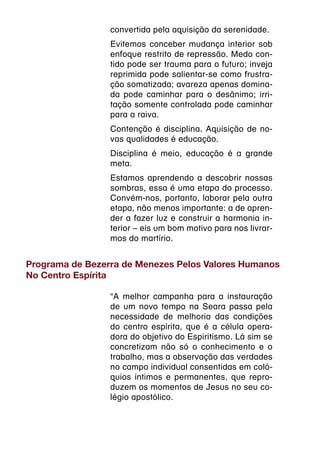 convertida pela aquisição da serenidade.
                 Evitemos conceber mudança interior sob
                 enfoque restrito de repressão. Medo con-
                 tido pode ser trauma para o futuro; inveja
                 reprimida pode salientar-se como frustra-
                 ção somatizada; avareza apenas domina-
                 da pode caminhar para o desânimo; irri-
                 tação somente controlada pode caminhar
                 para a raiva.
                 Contenção é disciplina. Aquisição de no-
                 vas qualidades é educação.
                 Disciplina é meio, educação é a grande
                 meta.
                 Estamos aprendendo a descobrir nossas
                 sombras, essa é uma etapa do processo.
                 Convém-nos, portanto, laborar pela outra
                 etapa, não menos importante: a de apren-
                 der a fazer luz e construir a harmonia in-
                 terior – eis um bom motivo para nos livrar-
                 mos do martírio.


Programa de Bezerra de Menezes Pelos Valores Humanos
No Centro Espírita

                 “A melhor campanha para a instauração
                 de um novo tempo na Seara passa pela
                 necessidade de melhoria das condições
                 do centro espírita, que é a célula opera-
                 dora do objetivo do Espiritismo. Lá sim se
                 concretizam não só o conhecimento e o
                 trabalho, mas a observação das verdades
                 no campo individual consentidas em coló-
                 quios íntimos e permanentes, que repro-
                 duzem os momentos de Jesus no seu co-
                 légio apostólico.
 