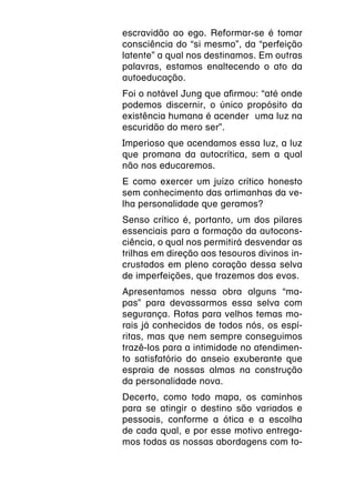 escravidão ao ego. Reformar-se é tomar
consciência do “si mesmo”, da “perfeição
latente” a qual nos destinamos. Em outras
palavras, estamos enaltecendo o ato da
autoeducação.
Foi o notável Jung que afirmou: “até onde
podemos discernir, o único propósito da
existência humana é acender  uma luz na
escuridão do mero ser”.
Imperioso que acendamos essa luz, a luz
que promana da autocrítica, sem a qual
não nos educaremos.
E como exercer um juízo crítico honesto
sem conhecimento das artimanhas da ve-
lha personalidade que geramos?
Senso crítico é, portanto, um dos pilares
essenciais para a formação da autocons-
ciência, o qual nos permitirá desvendar as
trilhas em direção aos tesouros divinos in-
crustados em pleno coração dessa selva
de imperfeições, que trazemos dos evos.
Apresentamos nessa obra alguns “ma-
pas” para devassarmos essa selva com
segurança. Rotas para velhos temas mo-
rais já conhecidos de todos nós, os espí-
ritas, mas que nem sempre conseguimos
trazê-los para a intimidade no atendimen-
to satisfatório do anseio exuberante que
espraia de nossas almas na construção
da personalidade nova.
Decerto, como todo mapa, os caminhos
para se atingir o destino são variados e
pessoais, conforme a ótica e a escolha
de cada qual, e por esse motivo entrega-
mos todas as nossas abordagens com to-
 