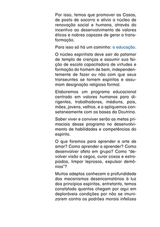 Por isso, temos que promover as Casas,
de posto de socorro e alívio a núcleo de
renovação social e humana, através do
incentivo ao desenvolvimento de valores
éticos e nobres capazes de gerar a trans-
formação.
Para isso só há um caminho: a educação.
O núcleo espiritista deve sair do patamar
de templo de crenças e assumir sua fei-
ção de escola capacitadora de virtudes e
formação do homem de bem, independen-
temente de fazer ou não com que seus
transeuntes se tornem espíritas e assu-
mam designação religiosa formal.
Elaboremos um programa educacional
centrado em valores humanos para di-
rigentes, trabalhadores, médiuns, pais,
mães, jovens, velhos, e o apliquemos con-
setaneamente com as bases da Doutrina.
Saber viver e conviver serão as metas pri-
maciais desse programa no desenvolvi-
mento de habilidades e competências do
espírito.
O que faremos para aprender a arte de
amar? Como aprender a aprender? Como
desenvolver afeto em grupo? Como “de-
volver visão a cegos, curar coxos e estro-
piados, limpar leprosos, expulsar demô-
nios”?
Muitos adeptos conhecem a profundidade
dos mecanismos desencarnatórios à luz
dos princípios espíritas, entretanto, temos
constatado quantos chegam por aqui em
deploráveis condições por não se imuni-
zarem contra os padrões morais infelizes
 