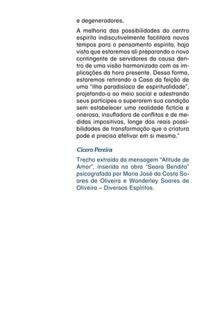 e degeneradores.
A melhoria das possibilidades do centro
espírita indiscutivelmente facilitará novos
tempos para o pensamento espírita, haja
vista que estaremos ali preparando o novo
contingente de servidores da causa den-
tro de uma visão harmonizada com as im-
plicações da hora presente. Dessa forma,
estaremos retirando a Casa da feição de
uma “ilha paradisíaca de espiritualidade”,
projetando-a ao meio social e adestrando
seus partícipes a superarem sua condição
sem estabelecer uma realidade fictícia e
onerosa, insufladora de conflitos e de me-
didas impositivas, longe das reais possi-
bilidades de transformação que a criatura
pode e precisa efetivar em si mesma.”

Cícero Pereira
Trecho extraído da mensagem “Atitude de
Amor”, inserida na obra “Seara Bendita”
psicografada por Maria José da Costa So-
ares de Oliveira e Wanderley Soares de
Oliveira – Diversos Espíritos.
 