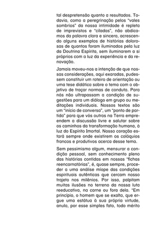 tal despretensão quanto a resultados. To-
davia, como a peregrinação pelos “vales
sombrios” da nossa intimidade é repleta
de imprevistos e “ciladas”, não abdica-
mos da palavra clara e sincera, acrescen-
do alguns exemplos de histórias doloro-
sas de quantos foram iluminados pela luz
da Doutrina Espírita, sem iluminarem a si
próprios com a luz da experiência e da re-
novação.
Jamais moveu-nos a intenção de que nos-
sas considerações, aqui exaradas, pudes-
sem constituir um roteiro de orientação ou
uma tese didática sobre o tema com o ob-
jetivo de traçar normas de conduta. Para
nós não ultrapassam a condição de su-
gestões para um diálogo em grupo ou me-
ditações individuais. Nossos textos são
um “início de conversa”, um “ponto de par-
tida” para que vós outros na Terra empre-
endem a discussão livre e salutar sobre
os caminhos da transformação humana, à
luz do Espírito Imortal. Nosso coração es-
tará sempre onde existirem os colóquios
francos e produtivos acerca desse tema.
Sem pessimismo algum, mensurar a con-
dição pessoal, sem conhecimento pleno
das histórias contidas em nossas “fichas
reencarnatórias”, é, quase sempre, proce-
der a uma análise míope das condições
espirituais autênticas que cercam nosso
trajeto nos milênios. Por isso, palpitam
muitas ilusões no terreno da nossa luta
reeducativa, na carne ou fora dela. “Em
princípio, o homem que se exalta, que er-
gue uma estátua à sua própria virtude,
anula, por esse simples fato, todo mérito
 