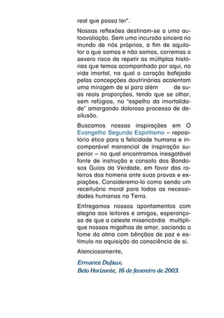 real que possa ter”.
Nossas reflexões destinam-se a uma au-
toavaliação. Sem uma incursão sincera no
mundo de nós próprios, a fim de aquila-
tar o que somos e não somos, corremos o
severo risco de repetir as múltiplas histó-
rias que temos acompanhado por aqui, na
vida imortal, na qual o coração bafejado
pelas concepções doutrinárias acalentam
uma miragem de si para além         de su-
as reais proporções, tendo que se olhar,
sem refúgios, no “espelho da imortalida-
de” amargando doloroso processo de de-
silusão.
Buscamos nossas inspirações em O
Evangelho Segundo Espiritismo – reposi-
tório ético para a felicidade humana e in-
comparável manancial de inspiração su-
perior – no qual encontramos inesgotável
fonte de instrução e consolo dos Bondo-
sos Guias da Verdade, em favor dos ro-
teiros dos homens ante suas provas e ex-
piações. Consideremo-lo como sendo um
receituário moral para todas as necessi-
dades humanas na Terra.
Entregamos nossos apontamentos com
alegria aos leitores e amigos, esperanço-
sa de que a celeste misericórdia  multipli-
que nossas migalhas de amor, saciando a
fome da alma com bênçãos de paz e es-
tímulo na aquisição da consciência de si.
Atenciosamente,
Ermance Dufaux.
Belo Horizonte, 16 de fevereiro de 2003.
 