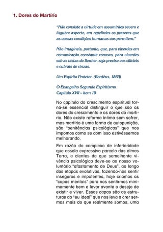 1. Dores do Martírio

                   “Não consiste a virtude em assumirdes severo e
                   lúgubre aspecto, em repelirdes os prazeres que
                   as vossas condições humanas vos permitem.”

                   Não imagineis, portanto, que, para viverdes em
                   comunicação constante conosco, para viverdes
                   sob as vistas do Senhor, seja preciso vos cilicieis
                   e cubrais de cinzas.

                   Um Espírito Protetor. (Bordéus, 1863)

                   O Evangelho Segundo Espiritismo
                   Capítulo XVII – item 10

                   No capítulo do crescimento espiritual tor-
                   na-se essencial distinguir o que são as
                   dores do crescimento e as dores do martí-
                   rio. Não existe reforma íntima sem sofrer,
                   mas martírio é uma forma de autopunição,
                   são “penitências psicológicas” que nos
                   impomos como se com isso estivéssemos
                   melhorando.
                   Em razão do complexo de inferioridade
                   que assola expressiva parcela das almas
                   Terra, e cientes de que semelhante vi-
                   vência psicológica deve-se ao nosso vo-
                   luntário “afastamento de Deus”, ao longo
                   das etapas evolutivas, fazendo-nos sentir
                   inseguros e impotentes, hoje criamos as
                   “capas mentais” para nos sentirmos mini-
                   mamente bem e levar avante o desejo de
                   existir e viver. Essas capas são as estru-
                   turas do “eu ideal” que nos leva a crer ser-
                   mos mais do que realmente somos, uma
 