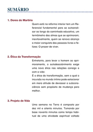 SUMÁRIO

1. Dores do Martírio
                     Quem está na reforma interior tem um Re-
                     ferencial fundamental para se autoanali-
                     sar ao longo da caminhada educativa, um
                     termômetro das almas que se aprimoram;
                     inevitavelmente, quem se renova alcança
                     a maior conquista das pessoas livres e fe-
                     lizes: O prazer de viver.



2. Ética da Transformação
                     Entretanto, para levar o homem ao apri-
                     moramento, o autodescobrimento exige
                     uma nova ética nas relações consigo e
                     com a vida:
                     É a ética da transformação, sem a qual a
                     incursão no mundo íntimo pode estacionar
                     em mera atitude de devassar a subcons-
                     ciência sem propósito de mudança para
                     melhor.



3. Projeto de Vida
                     Uma semana na Terra é composta por
                     dez mil e oitenta minutos. Tomando por
                     base noventa minutos como tempo habi-
                     tual de uma atividade espiritual voltada
 