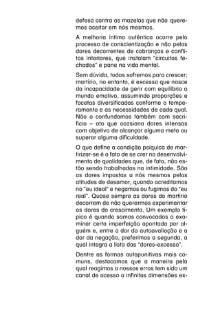 defesa contra as mazelas que não  quere-
mos aceitar em nós mesmos.
A melhoria íntima autêntica ocorre pelo
processo de conscientização e não pelas
dores decorrentes de cobranças e confli-
tos interiores, que instalam “circuitos fe-
chados” e pane na vida mental.
Sem dúvida, todos sofremos para crescer;
martírio, no entanto, é excesso que nasce
da incapacidade de gerir com equilíbrio o
mundo emotivo, assumindo proporções e
facetas diversificadas conforme o tempe-
ramento e as necessidades de cada qual.
Não o confundamos também com sacri-
fício – ato que ocasiona dores intensas
com objetivo de alcançar alguma meta ou
superar alguma dificuldade.
O que define a condição psíquica de mar-
tirizar-se é o fato de se crer no desenvolvi-
mento de qualidades que, de fato, não es-
tão sendo trabalhadas na intimidade. São
as dores impostas a nós mesmos pelas
atitudes de desamor, quando acreditamos
no “eu ideal” e negamos ou fugimos do “eu
real”. Quase sempre as dores do martírio
decorrem de não querermos experimentar
as dores do crescimento. Um exemplo tí-
pico é quando somos convocados a exa-
minar certa imperfeição apontada por al-
guém e, entre a dor da autoavaliação e a
dor da negação, preferimos a segunda, a
qual integra a lista das “dores-excesso”.
Dentre as formas autopunitivas mais co-
muns, destacamos que a maneira pela
qual reagimos a nossos erros tem sido um
canal de acesso a infinitas dimensões ex-
 