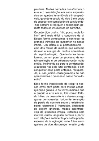 piatórias. Muitos corações transformam o
erro e a insatisfação em suas experiên-
cias em quedas lamentáveis e irrecuperá-
veis, quando a escola da vida é um gesto
de sabedoria e complacência convidando-
-nos sempre a reerguer e recomeçar, pe-
rante todos os insucessos do caminho.
Quando digo assim: “não posso mais fa-
lhar” será mais difícil a conquista de si.
Dessa forma começamos a conhecer os
grandes inimigos do autoamor no nosso
íntimo. Um deles é o perfeccionismo –
uma das fontes de martírio que costuma
dizimar a energia de muitos aprendizes
da espiritualização. Querendo se trans-
formar, partem para um processo de au-
toinaceitação e de autoreprovação muito
cruéis, inclinando-se para a condenação.
A questão não é de lutar contra nós, e sim
conquistar essa parte enferma, recuperá-
-la, e isso jamais conseguiremos se não
aprendermos a amar esse nosso “lado do-
entio”.
Essa forma inadequada de reagir a nos-
sos erros abre porta para muitas conse-
quências graves, e às vezes maiores que
o próprio o erro em si, tais como: Esta-
do íntimo de desconforto e desassossego
quase permanentes torturante sensação
de perda de controle sobre a existência,
baixa tolerância à frustração, ansiedade
de origem ignorada, medos incontrolá-
veis de situações irreais, irritações sem
motivos claros, angústia perante o porvir
com aflição e sofrimento por antecipação,
excesso de imaginação ante fatos corri-
queiros da vida, descrença no esforço de
 