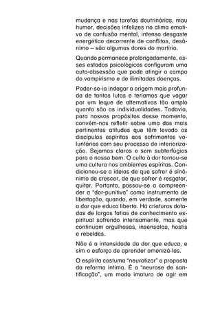 mudança e nas tarefas doutrinárias, mau
humor, decisões infelizes no clima emoti-
vo de confusão mental, intenso desgaste
energético decorrente de conflitos, desâ-
nimo – são algumas dores do martírio.
Quando permanece prolongadamente, es-
ses estados psicológicos configuram uma
auto-obsessão que pode atingir o campo
do vampirismo e de ilimitadas doenças.
Poder-se-ia indagar a origem mais profun-
da de tantas lutas e teríamos que vagar
por um leque de alternativas tão amplo
quanto são as individualidades. Todavia,
para nossos propósitos desse momento,
convém-nos refletir sobre uma das mais
pertinentes atitudes que têm levado os
discípulos espíritas aos sofrimentos vo-
luntários com seu processo de interioriza-
ção. Sejamos claros e sem subterfúgios
para o nosso bem. O culto à dor tornou-se
uma cultura nos ambientes espíritas. Con-
dicionou-se a ideias de que sofrer é sinô-
nimo de crescer, de que sofrer é resgatar,
quitar. Portanto, passou-se a compreen-
der a “dor-punitiva” como instrumento de
libertação, quando, em verdade, somente
a dor que educa liberta. Há criaturas dota-
das de largas fatias de conhecimento es-
piritual sofrendo intensamente, mas que
continuam orgulhosas, insensatas, hostis
e rebeldes.
Não é a intensidade da dor que educa, e
sim o esforço de aprender amenizá-las.
O espírita costuma “neurotizar” a proposta
da reforma íntima. É a “neurose de san-
tificação”, um modo imaturo de agir em
 
