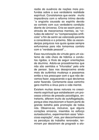 razão da ausência de noções mais pro-
fundas sobre a sua verdadeira realidade
espiritual. Constatamos que existe  muita
impaciência com a reforma íntima devido
`´a angústia causada ao espírito devido
ao contato com sua verdadeira condição
diante do Universo. Cria-se assim para si,
através de mecanismos mentais, as “vir-
tudes de adorno” ou “compensações artifi-
ciais” a fim de sentir-se valorizado perante
a consciência e o próximo. São os escon-
derijos psíquicos nos quais quase sempre
enfurnamos para não tomarmos contato
com a “verdade pessoal”...
Essa neurotização da virtude gera um sis-
tema de vida cheio de hábitos e condu-
tas rígidas, a título de seguir orientações
da doutrina. Adota-se procedimentos que
não são sentidos e “triturados” pela arte
de pensar. Isso nos desaproxima ainda
mais da autêntica mudança e passamos
então a nos preocupar com o que não de-
vemos fazer, esquecendo o que devíamos
estar fazendo. Certamente esse caminho
gera martírio e ônus para a vida mental.
Existem muitas dores naturais no cresci-
mento espiritual que estabelecem um pro-
cesso crônico de pressão psicológica, en-
tretanto, diferem muito da autoflagelação,
porque elas impulsionam e fazem parte da
grande batalha pela promoção de todos
nós. Observa-se, inclusive, que alguns
corações sinceros, inseridos no esforço
autoeducativo, experimentam essa “silen-
ciosa expiação”, mas, por desconhecerem
os percalços do trabalho renovador, ter-
minam por desistirem de progredir e ato-
 