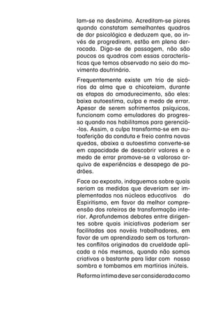 lam-se no desânimo. Acreditam-se piores
quando constatam semelhantes quadros
de dor psicológica e deduzem que, ao in-
vés de progredirem, estão em plena der-
rocada. Diga-se de passagem, não são
poucos os quadros com essas caracterís-
ticas que temos observado no seio do mo-
vimento doutrinário.
Frequentemente existe um trio de sicá-
rios da alma que a chicoteiam, durante
as etapas do amadurecimento, são eles:
baixa autoestima, culpa e medo de errar.
Apesar de serem sofrimentos psíquicos,
funcionam como emuladores do progres-
so quando nos habilitamos para gerenciá-
-los. Assim, a culpa transforma-se em au-
toaferição da conduta e freio contra novas
quedas, abaixa a autoestima converte-se
em capacidade de descobrir valores e o
medo de errar promove-se a valoroso ar-
quivo de experiências e desapego de pa-
drões.
Face ao exposto, indaguemos sobre quais
seriam as medidas que deveriam ser im-
plementadas nos núcleos educativos  do
Espiritismo, em favor da melhor compre-
ensão dos roteiros de transformação inte-
rior. Aprofundemos debates entre dirigen-
tes sobre quais iniciativas poderiam ser
facilitadas aos novéis trabalhadores, em
favor de um aprendizado sem os torturan-
tes conflitos originados da crueldade apli-
cada a nós mesmos, quando não somos
criativos o bastante para lidar com  nossa
sombra e tombamos em martírios inúteis.
Reforma íntima deve ser considerada como
 