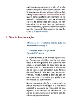melhoria de nós mesmos e não há anula-
                  ção de uma parte de nós considerada ruim.
                  Uma proposta de aperfeiçoamento gradati-
                  vo cujo objetivo maior é a nossa felicidade.
                  Quem está na reforma interior tem um re-
                  ferencial fundamental para se autoanali-
                  sar ao da caminhada educativa, um ter-
                  mômetro das almas que se aprimoram;
                  inevitavelmente, quem se renova alcança
                  a maior conquista das pessoas livres e fe-
                  lizes: o prazer de viver.

2. Ética da Transformação

                  “Reconhece-se o verdadeiro espírita pela sua
                  transformação moral (...)”

                  O Evangelho Segundo Espiritismo
                  Capítulo XVII - item 4

                  A reforma íntima é um trabalho processu-
                  al. Processual significa aquilo que obe-
                  dece a uma sequência. Em conceito bem
                  claro, é a habilidade de lidar com as ca-
                  racterísticas da personalidade melhoran-
                  do os traços que compõem suas formas
                  de manifestação. Caráter, temperamento,
                  valores, vícios, hábitos e desejos são al-
                  guns desses caracteres que podem ser
                  renovados ou aprimorados.
                  Nessa saga de mutação e crescimento, o
                  maior obstáculo a transpor é o interesse
                  pessoal, o conjunto de viciações do ego
                  repetido durante variadas existências cor-
                  porais e que cristalizaram a mente nos do-
                  mínios do personalismo.
 