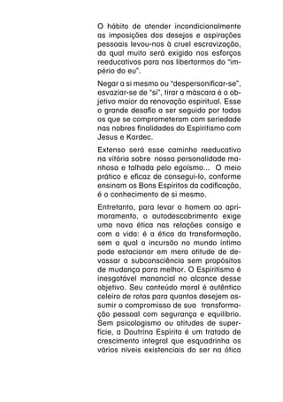 O hábito de atender incondicionalmente
as imposições dos desejos e aspirações
pessoais levou-nos à cruel escravização,
da qual muito será exigido nos esforços
reeducativos para nos libertarmos do “im-
pério do eu”.
Negar a si mesmo ou “despersonificar-se”,
esvaziar-se de “si”, tirar a máscara é o ob-
jetivo maior da renovação espiritual. Esse
o grande desafio a ser seguido por todos
os que se comprometeram com seriedade
nas nobres finalidades do Espiritismo com
Jesus e Kardec.
Extenso será esse caminho reeducativo
na vitória sobre  nossa personalidade ma-
nhosa e talhada pelo egoísmo... O meio
prático e eficaz de consegui-lo, conforme
ensinam os Bons Espíritos da codificação,
é o conhecimento de si mesmo.
Entretanto, para levar o homem ao apri-
moramento, o autodescobrimento exige
uma nova ética nas relações consigo e
com a vida: é a ética da transformação,
sem a qual a incursão no mundo íntimo
pode estacionar em mera atitude de de-
vassar a subconsciência sem propósitos
de mudança para melhor. O Espiritismo é
inesgotável manancial no alcance desse
objetivo. Seu conteúdo moral é autêntico
celeiro de rotas para quantos desejem as-
sumir o compromisso de sua  transforma-
ção pessoal com segurança e equilíbrio.
Sem psicologismo ou atitudes de super-
fície, a Doutrina Espírita é um tratado de
crescimento integral que esquadrinha os
vários níveis existenciais do ser na ótica
 