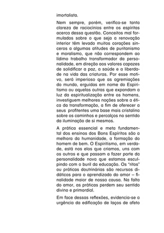 imortalista.
Nem sempre, porém, verifica-se tanta
clareza de raciocínios entre os espíritas
acerca dessa questão. Conceitos mal for-
mulados sobre o que seja a renovação
interior têm levado muitos corações sin-
ceros a algumas atitudes de puritanismo
e moralismo, que não correspondem ao
lídimo trabalho transformador da perso-
nalidade, em direção aos valores capazes
de solidificar a paz, a saúde e a liberda-
de na vida das criaturas. Por esse moti-
vo, será imperioso que as agremiações
do mundo, erguidas em nome do Espiri-
tismo ou aquelas outras que expandam a
luz da espiritualização entre os homens,
investiguem melhores noções sobre a éti-
ca da transformação, a fim de oferecer a
seus  profitentes uma base mais cristalina
sobre os caminhos e percalços no sentido
da iluminação de si mesmos.
A prática essencial e meta fundamen-
tal dos ensinos dos Bons Espíritos são a
melhora da humanidade, a formação do
homem de bem. O Espiritismo, em verda-
de, está nos elos que criamos, uns com
os outros e que passam a fazer parte da
personalidade nova que estamos escul-
pindo com o buril da educação. Os “ritos”
ou práticas doutrinárias são recursos di-
dáticos para o aprendizado do amor – fi-
nalidade maior de nossa causa. Na falta
do amor, as práticas perdem seu sentido
divino e primordial.
Em face dessas reflexões, evidencia-se a
urgência da edificação de laços de afeto
 